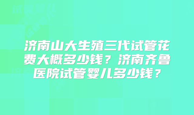 济南山大生殖三代试管花费大概多少钱?济南齐鲁医院试管婴儿多少钱?