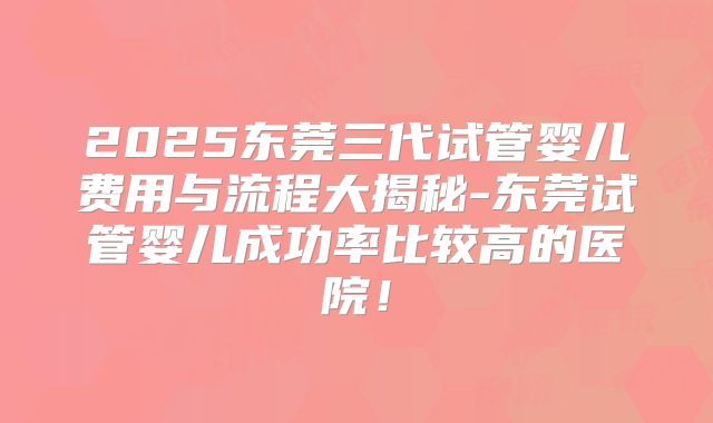 2025东莞三代试管婴儿费用与流程大揭秘-东莞试管婴儿成功率比较高的医院！