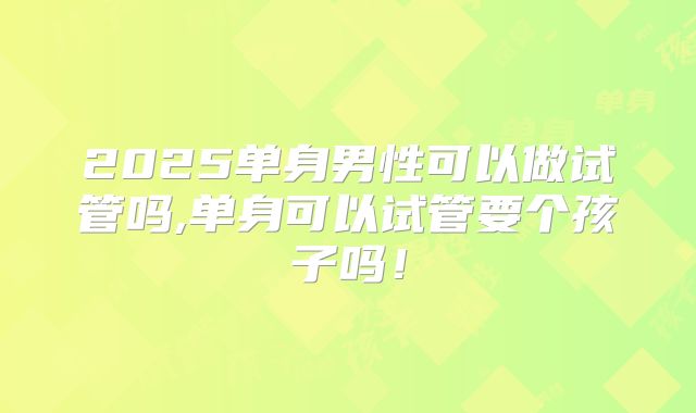 2025单身男性可以做试管吗,单身可以试管要个孩子吗！