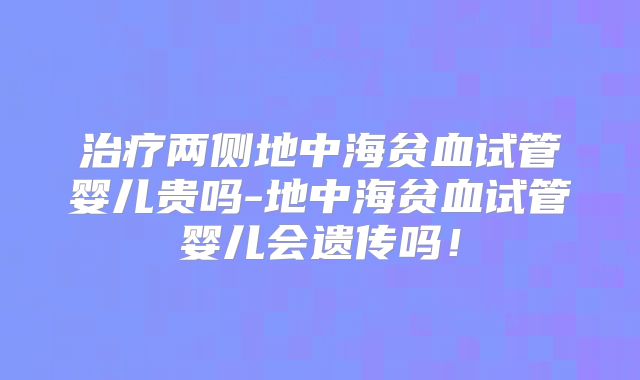 治疗两侧地中海贫血试管婴儿贵吗-地中海贫血试管婴儿会遗传吗！