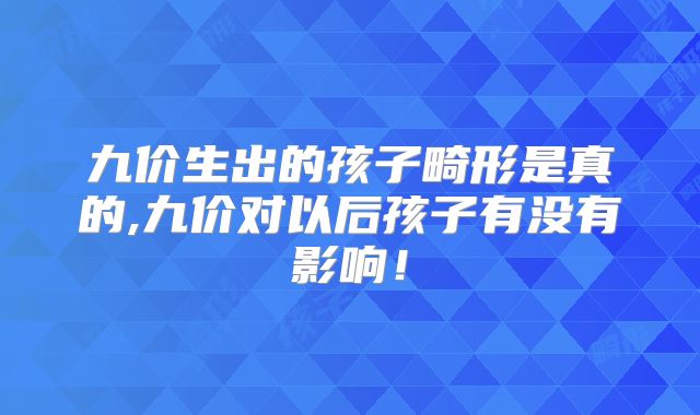 九价生出的孩子畸形是真的,九价对以后孩子有没有影响！