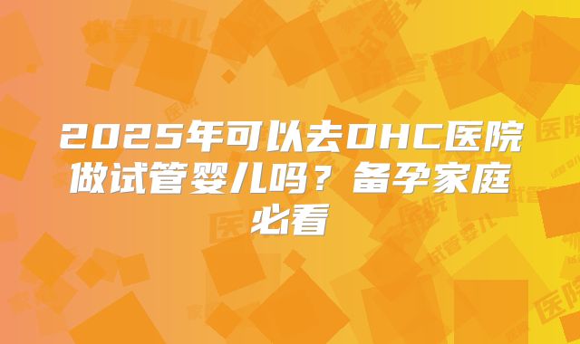 2025年可以去DHC医院做试管婴儿吗？备孕家庭必看