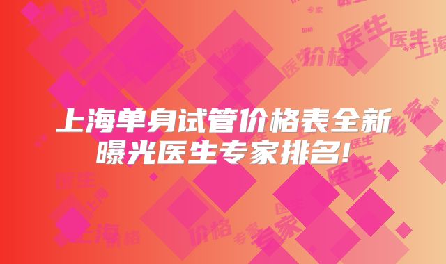 上海单身试管价格表全新曝光医生专家排名!