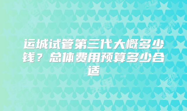 运城试管第三代大概多少钱?总体费用预算多少合适