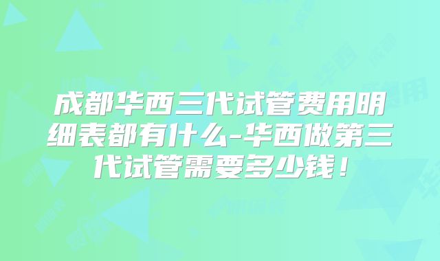 成都华西三代试管费用明细表都有什么-华西做第三代试管需要多少钱!