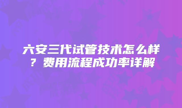 六安三代试管技术怎么样?费用流程成功率详解