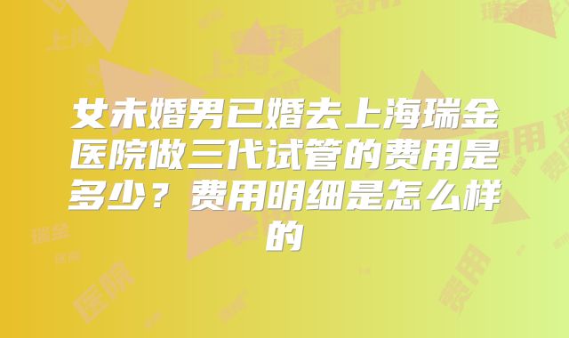 女未婚男已婚去上海瑞金医院做三代试管的费用是多少?费用明细是怎么样的