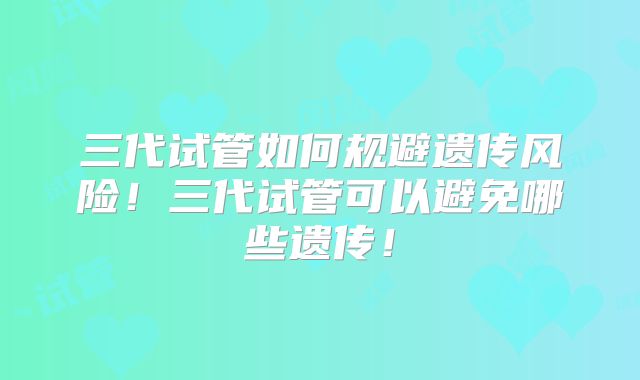 三代试管如何规避遗传风险！三代试管可以避免哪些遗传！