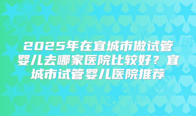 2025年在宜城市做试管婴儿去哪家医院比较好？宜城市试管婴儿医院推荐
