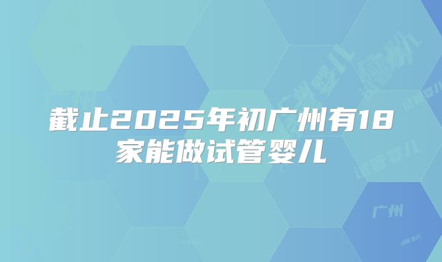 截止2025年初广州有18家能做试管婴儿