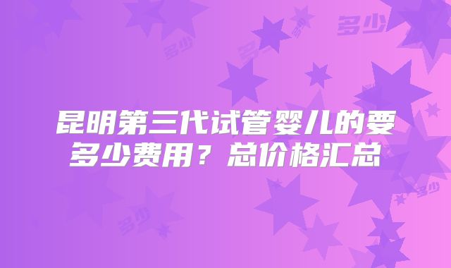 昆明第三代试管婴儿的要多少费用？总价格汇总