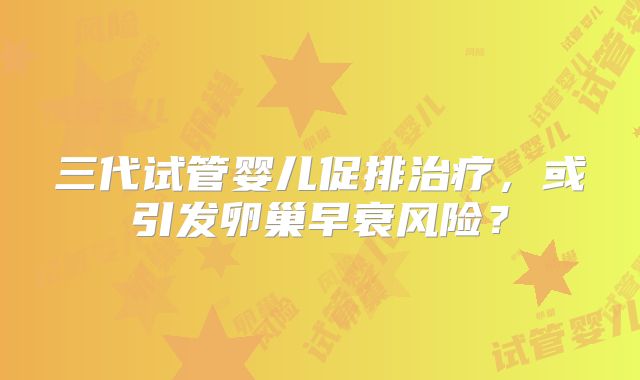 三代试管婴儿促排治疗，或引发卵巢早衰风险？