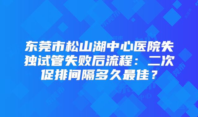 东莞市松山湖中心医院失独试管失败后流程：二次促排间隔多久最佳？