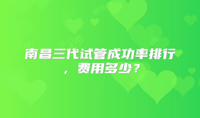 南昌三代试管成功率排行，费用多少？