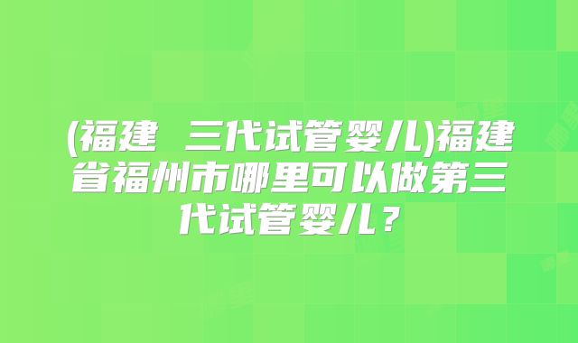 (福建 三代试管婴儿)福建省福州市哪里可以做第三代试管婴儿?