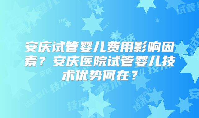 安庆试管婴儿费用影响因素？安庆医院试管婴儿技术优势何在？