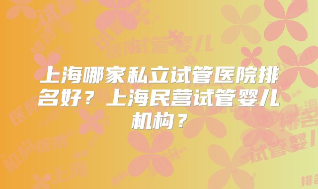 上海哪家私立试管医院排名好？上海民营试管婴儿机构？