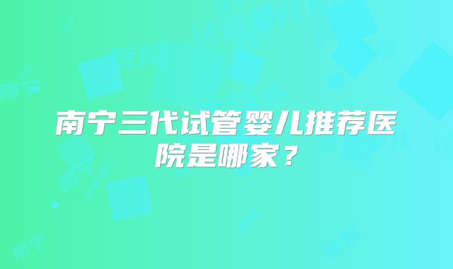 南宁三代试管婴儿推荐医院是哪家?