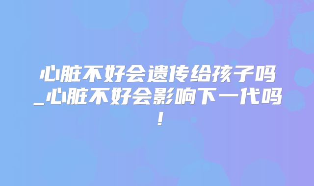 心脏不好会遗传给孩子吗_心脏不好会影响下一代吗！