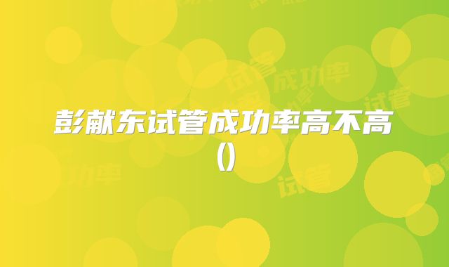 彭献东试管成功率高不高()