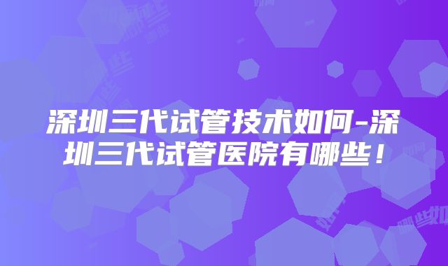 深圳三代试管技术如何-深圳三代试管医院有哪些！