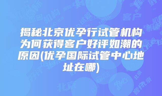 揭秘北京优孕行试管机构为何获得客户好评如潮的原因(优孕国际试管中心地址在哪)