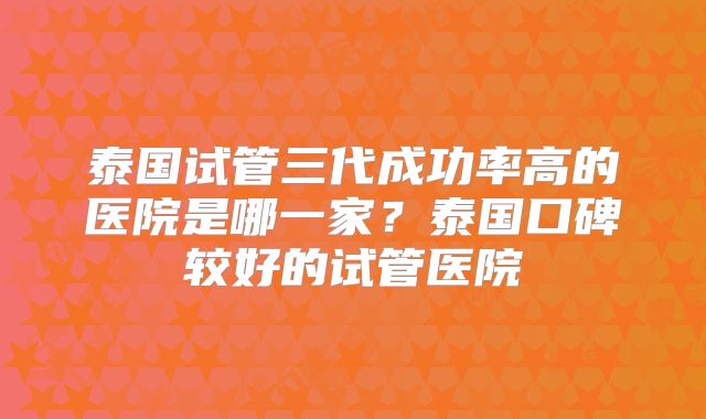 泰国试管三代成功率高的医院是哪一家？泰国口碑较好的试管医院