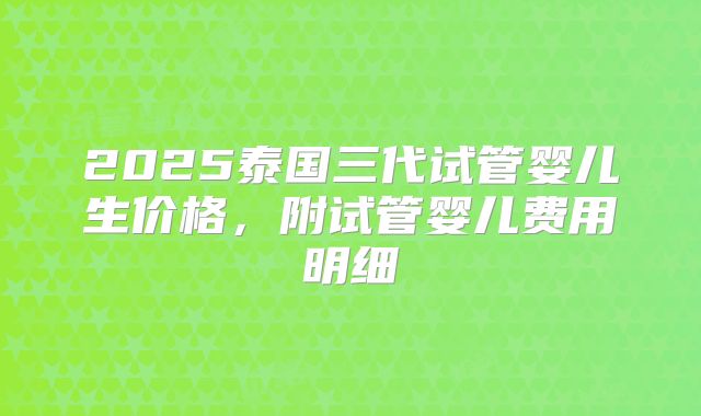 2025泰国三代试管婴儿生价格,附试管婴儿费用明细