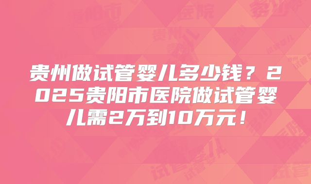 贵州做试管婴儿多少钱？2025贵阳市医院做试管婴儿需2万到10万元！