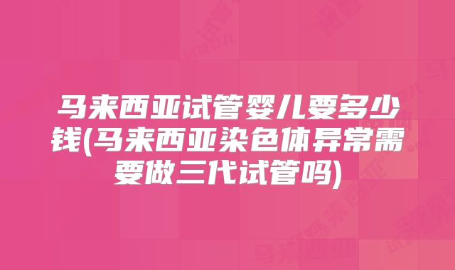 马来西亚试管婴儿要多少钱(马来西亚染色体异常需要做三代试管吗)