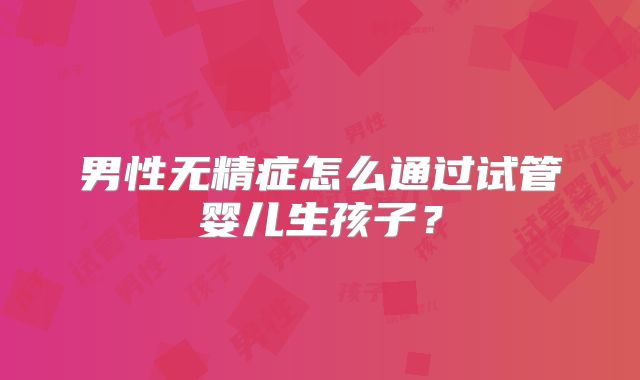 男性无精症怎么通过试管婴儿生孩子?