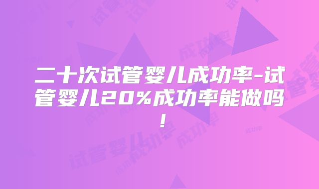 二十次试管婴儿成功率-试管婴儿20%成功率能做吗！