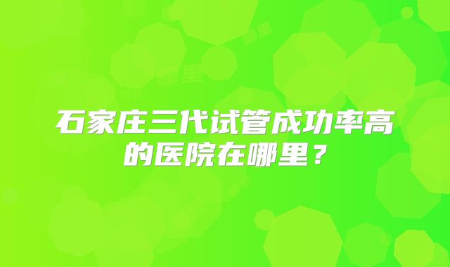 石家庄三代试管成功率高的医院在哪里?