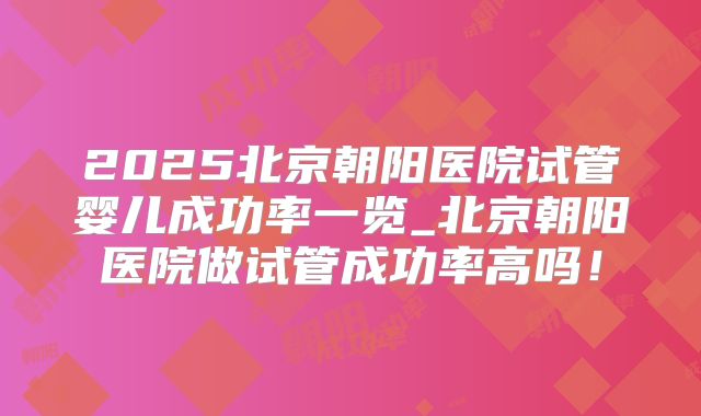 2025北京朝阳医院试管婴儿成功率一览_北京朝阳医院做试管成功率高吗！