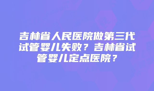 吉林省人民医院做第三代试管婴儿失败？吉林省试管婴儿定点医院？