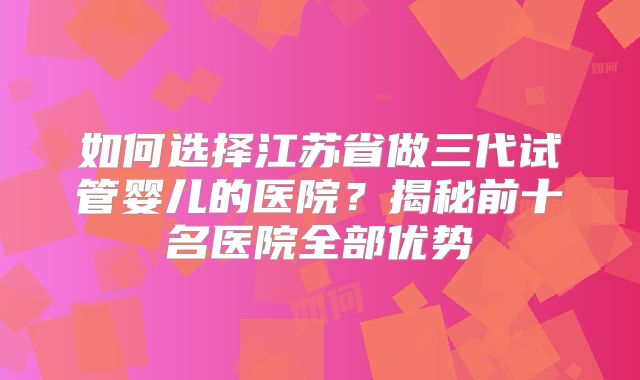 如何选择江苏省做三代试管婴儿的医院?揭秘前十名医院全部优势