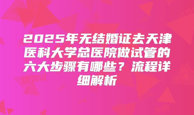 2025年无结婚证去天津医科大学总医院做试管的六大步骤有哪些？流程详细解析
