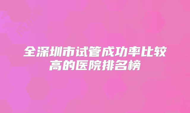 全深圳市试管成功率比较高的医院排名榜