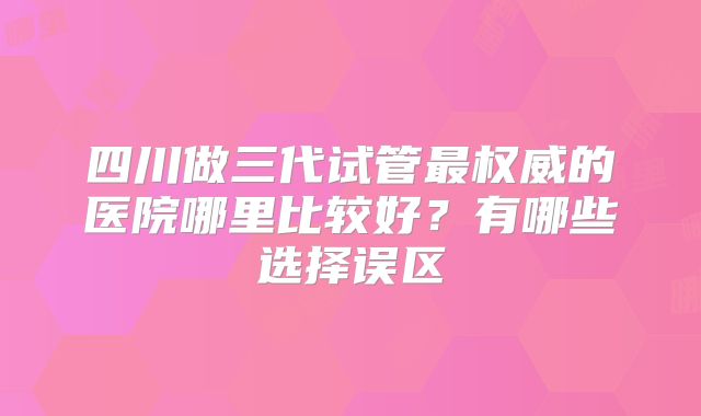 四川做三代试管最权威的医院哪里比较好？有哪些选择误区