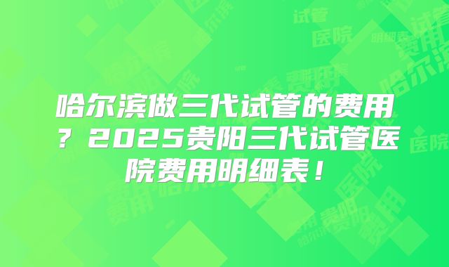 哈尔滨做三代试管的费用?2025贵阳三代试管医院费用明细表!