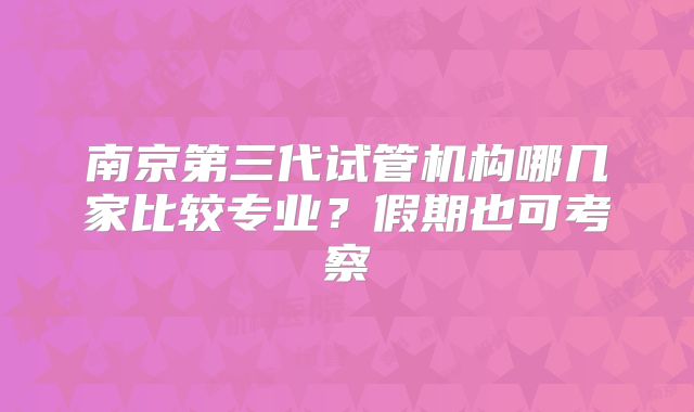 南京第三代试管机构哪几家比较专业？假期也可考察