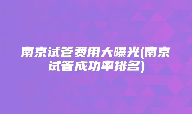 南京试管费用大曝光(南京试管成功率排名)