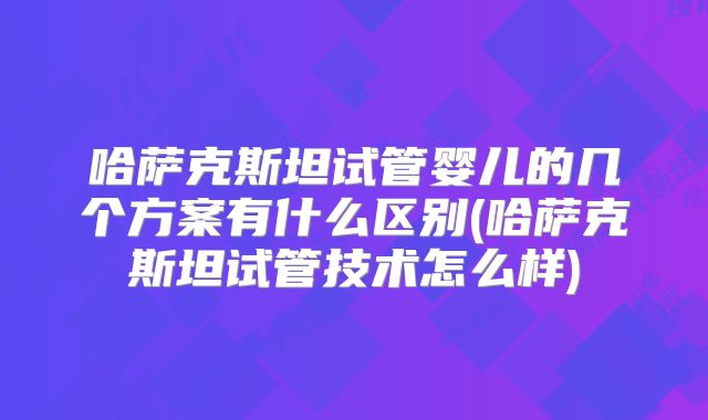 哈萨克斯坦试管婴儿的几个方案有什么区别(哈萨克斯坦试管技术怎么样)