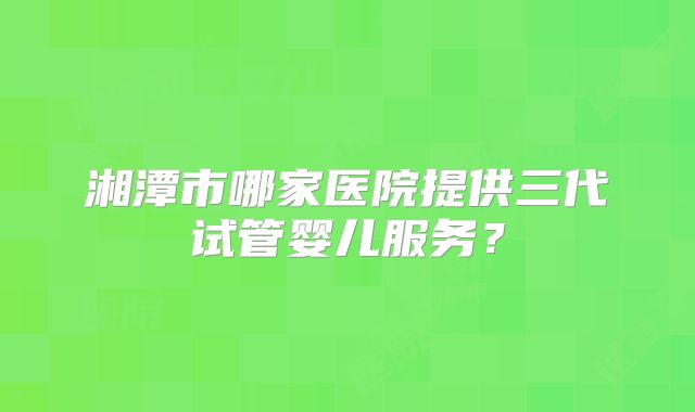 湘潭市哪家医院提供三代试管婴儿服务？