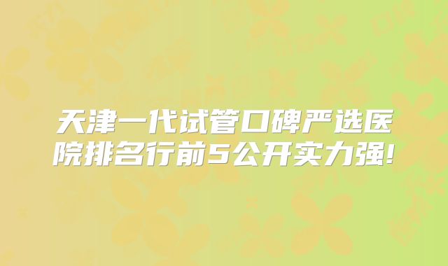 天津一代试管口碑严选医院排名行前5公开实力强!