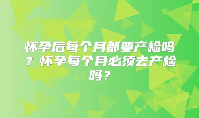 怀孕后每个月都要产检吗？怀孕每个月必须去产检吗？