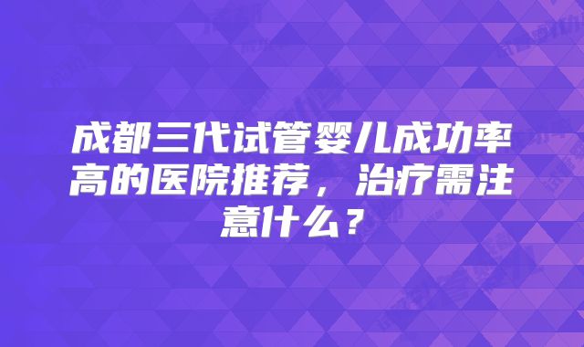成都三代试管婴儿成功率高的医院推荐,治疗需注意什么?