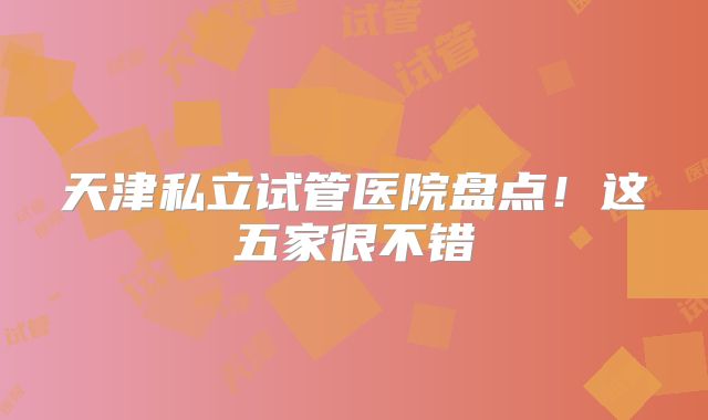 天津私立试管医院盘点！这五家很不错