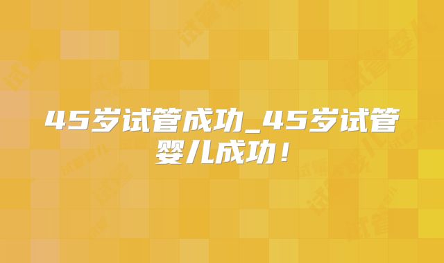 45岁试管成功_45岁试管婴儿成功！