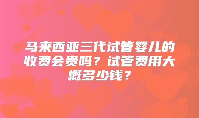 马来西亚三代试管婴儿的收费会贵吗？试管费用大概多少钱？